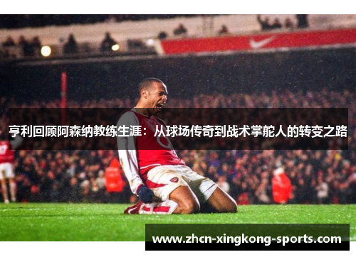 亨利回顾阿森纳教练生涯：从球场传奇到战术掌舵人的转变之路