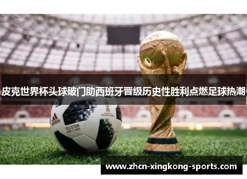 皮克世界杯头球破门助西班牙晋级历史性胜利点燃足球热潮
