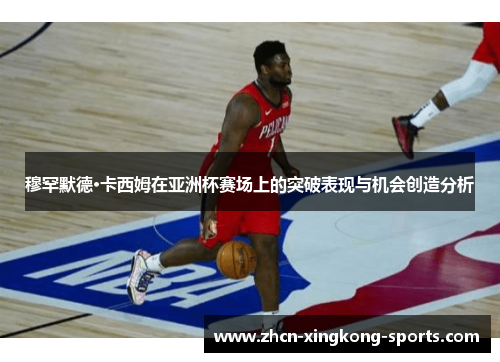 穆罕默德·卡西姆在亚洲杯赛场上的突破表现与机会创造分析