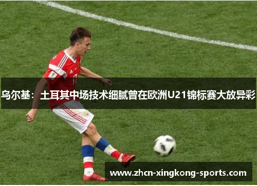 乌尔基：土耳其中场技术细腻曾在欧洲U21锦标赛大放异彩