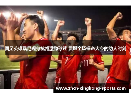 国足英雄桑尼现身杭州激励球迷 震撼全场振奋人心的动人时刻
