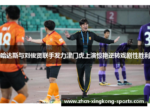 哈达斯与刘俊贤联手发力津门虎上演惊艳逆转戏剧性胜利