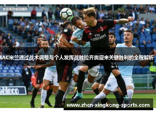 AC米兰通过战术调整与个人发挥战胜拉齐奥迎来关键胜利的全程解析