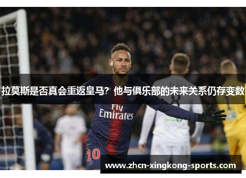 拉莫斯是否真会重返皇马？他与俱乐部的未来关系仍存变数