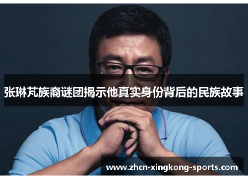 张琳芃族裔谜团揭示他真实身份背后的民族故事