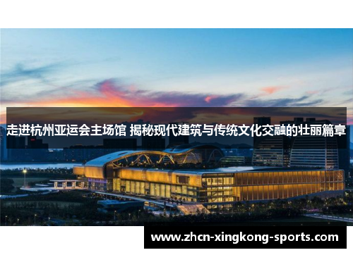 走进杭州亚运会主场馆 揭秘现代建筑与传统文化交融的壮丽篇章