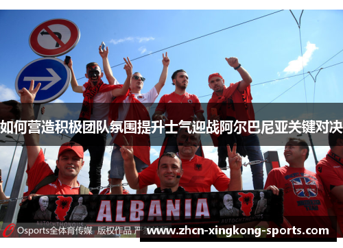 如何营造积极团队氛围提升士气迎战阿尔巴尼亚关键对决