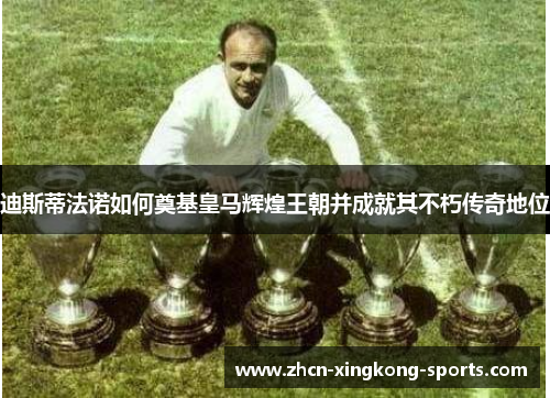 迪斯蒂法诺如何奠基皇马辉煌王朝并成就其不朽传奇地位