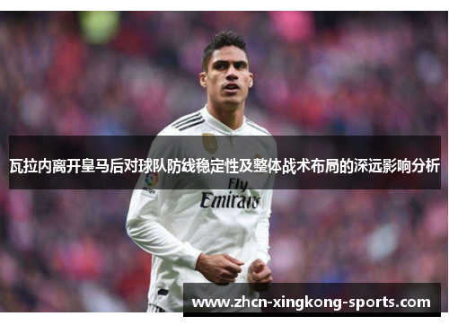 瓦拉内离开皇马后对球队防线稳定性及整体战术布局的深远影响分析